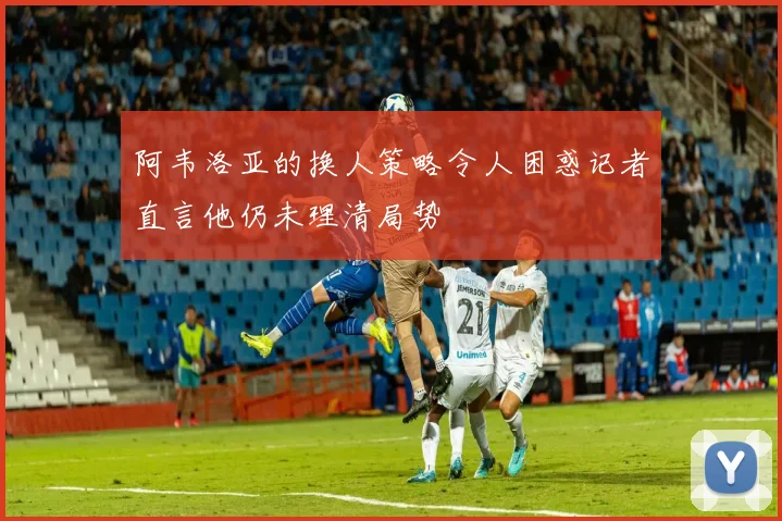 阿韦洛亚的换人策略令人困惑记者直言他仍未理清局势
