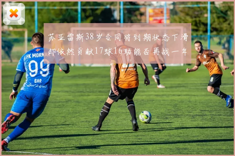 苏亚雷斯38岁合同将到期状态下滑却依然贡献17球16助能否再战一年