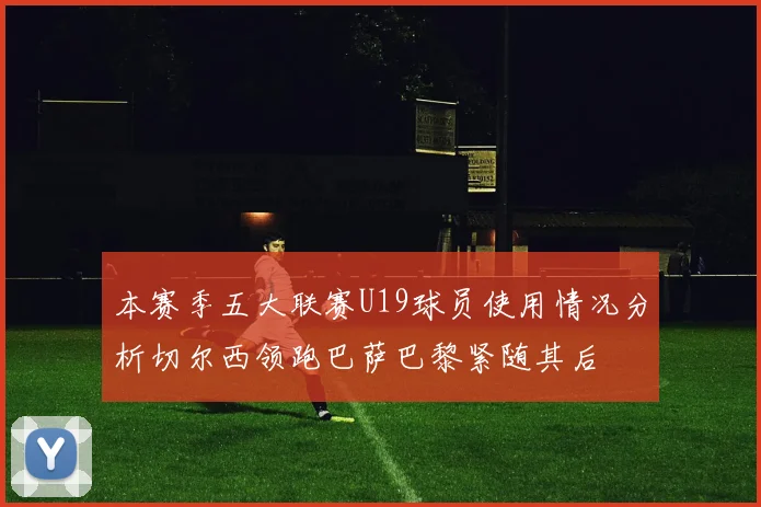 本赛季五大联赛U19球员使用情况分析切尔西领跑巴萨巴黎紧随其后