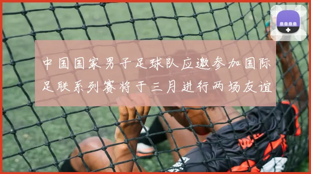 中国国家男子足球队应邀参加国际足联系列赛将于三月进行两场友谊赛