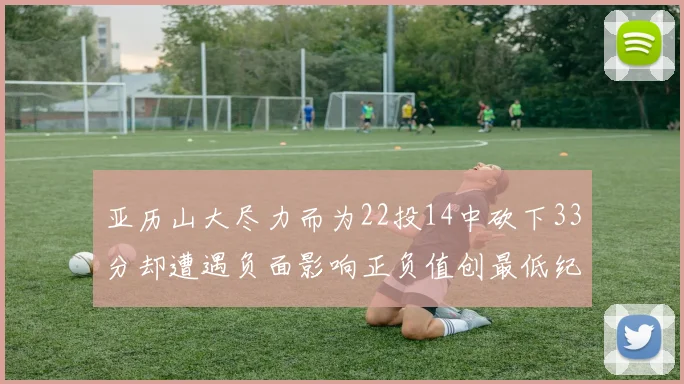 亚历山大尽力而为22投14中砍下33分却遭遇负面影响正负值创最低纪录