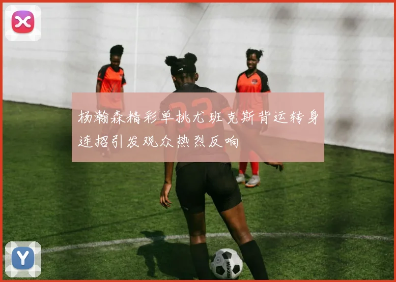 杨瀚森精彩单挑尤班克斯背运转身连招引发观众热烈反响
