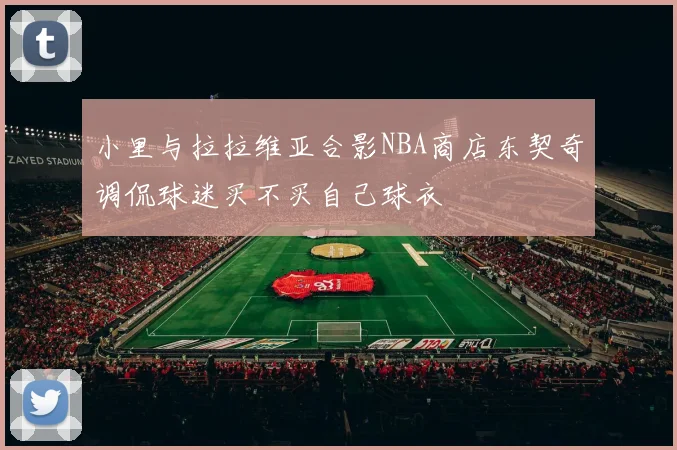 小里与拉拉维亚合影NBA商店东契奇调侃球迷买不买自己球衣