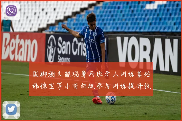 国脚谢文能现身西班牙人训练基地韩德宝等小将积极参与训练提升技艺