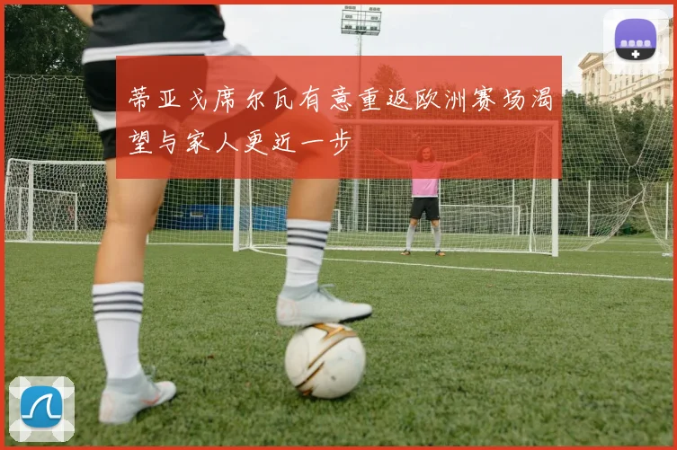 蒂亚戈席尔瓦有意重返欧洲赛场渴望与家人更近一步