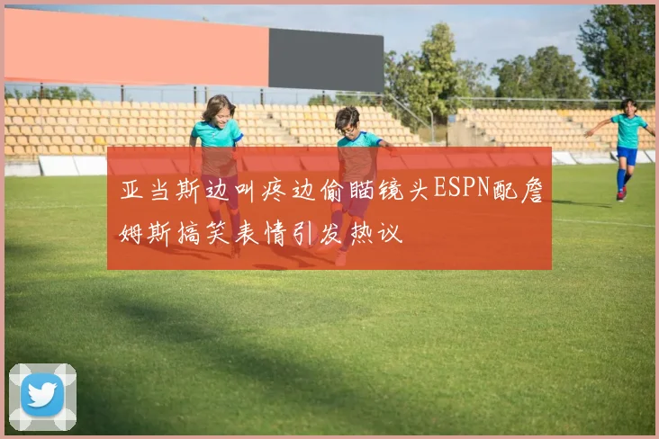 亚当斯边叫疼边偷瞄镜头ESPN配詹姆斯搞笑表情引发热议