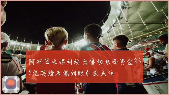 阿布因法律纠纷出售切尔西资金235亿英镑未能到账引发关注