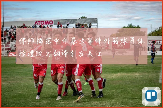 律师揭露中介暴力事件外籍球员体检遭殴打翻译引发关注