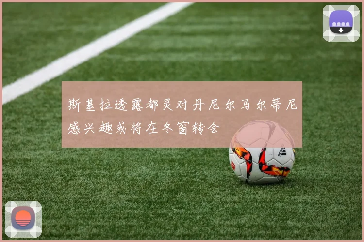 斯基拉透露都灵对丹尼尔马尔蒂尼感兴趣或将在冬窗转会