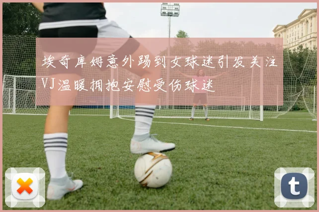 埃奇库姆意外踢到女球迷引发关注VJ温暖拥抱安慰受伤球迷