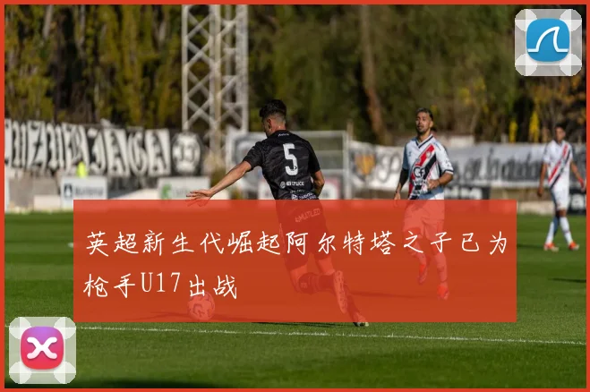 英超新生代崛起阿尔特塔之子已为枪手U17出战