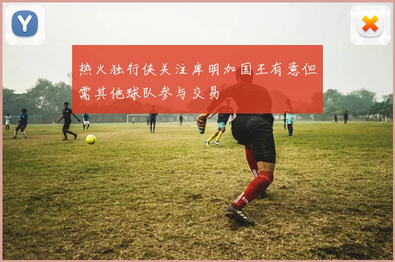 热火独行侠关注库明加国王有意但需其他球队参与交易
