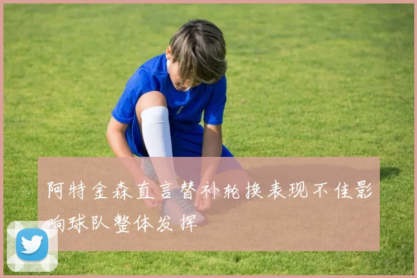 阿特金森直言替补轮换表现不佳影响球队整体发挥