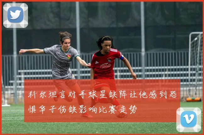 科尔坦言对手球星缺阵让他感到恐惧华子伤缺影响比赛走势