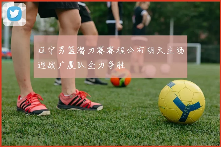 辽宁男篮潜力赛赛程公布明天主场迎战广厦队全力争胜