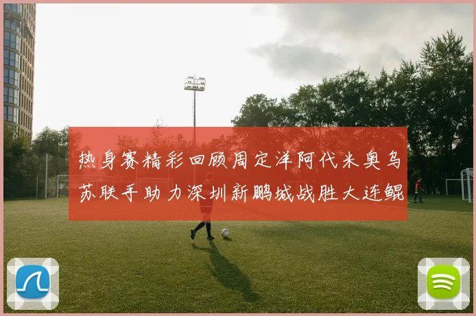 热身赛精彩回顾周定洋阿代米奥乌苏联手助力深圳新鹏城战胜大连鲲城