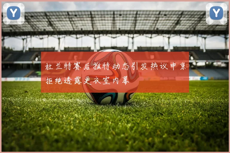 杜兰特赛后推特动态引发热议申京拒绝透露更衣室内幕