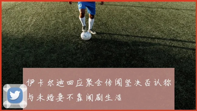 伊卡尔迪回应聚会传闻坚决否认称与未婚妻不靠闹剧生活