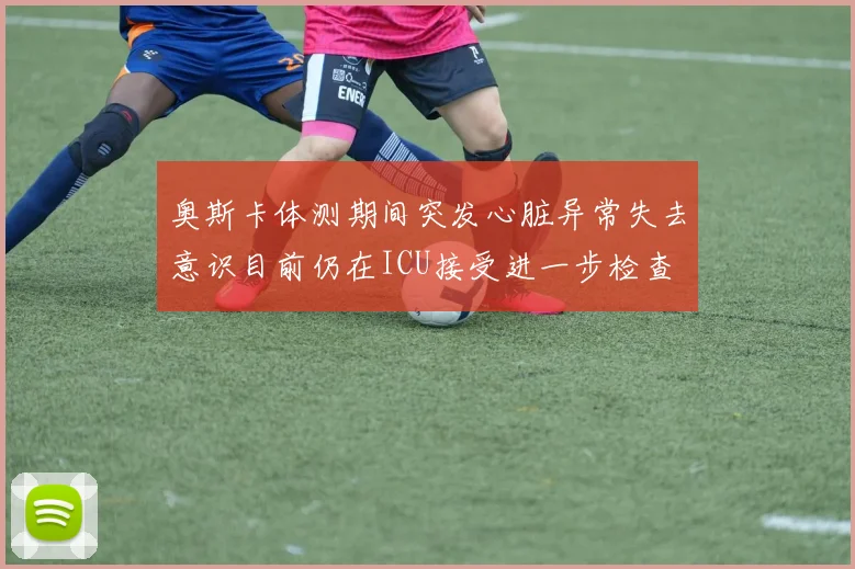 奥斯卡体测期间突发心脏异常失去意识目前仍在ICU接受进一步检查