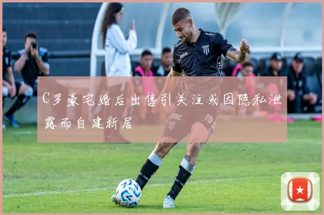 C罗豪宅婚后出售引关注或因隐私泄露而自建新居