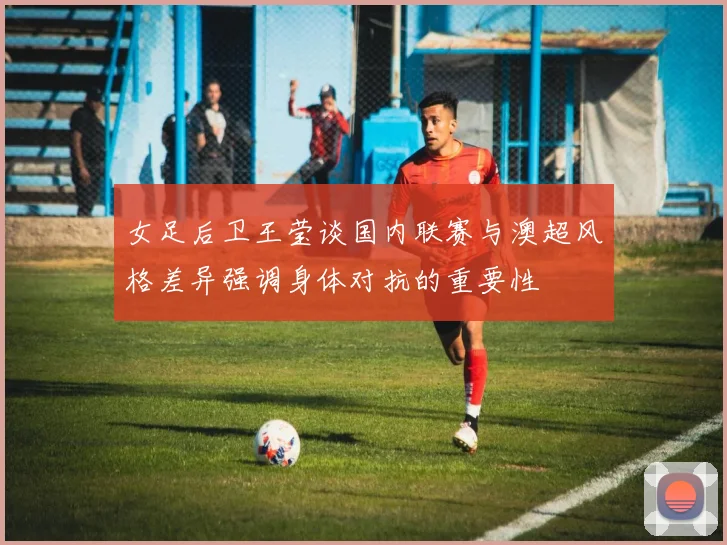 女足后卫王莹谈国内联赛与澳超风格差异强调身体对抗的重要性