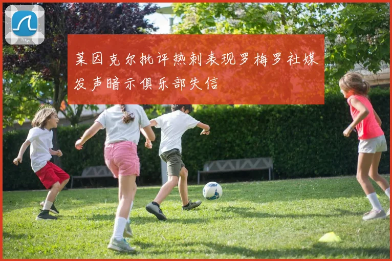 莱因克尔批评热刺表现罗梅罗社媒发声暗示俱乐部失信