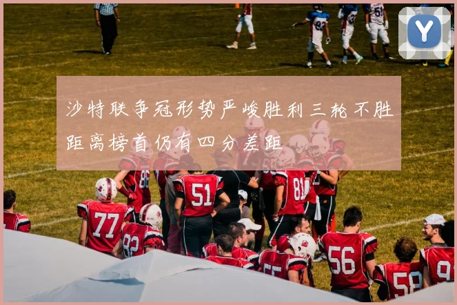 沙特联争冠形势严峻胜利三轮不胜距离榜首仍有四分差距