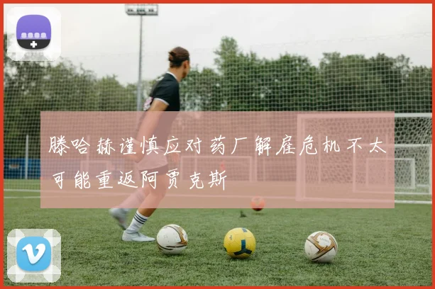 滕哈赫谨慎应对药厂解雇危机不太可能重返阿贾克斯