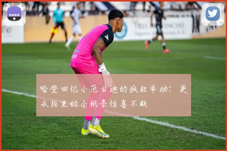 哈登回忆小范甘迪的疯狂举动：更衣柜里的小纸条惊喜不断