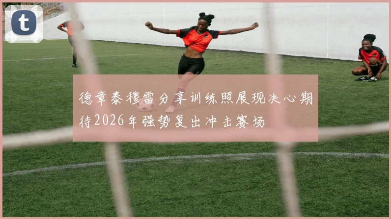 德章泰穆雷分享训练照展现决心期待2026年强势复出冲击赛场