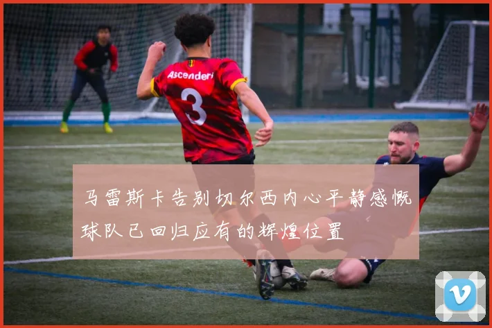 马雷斯卡告别切尔西内心平静感慨球队已回归应有的辉煌位置