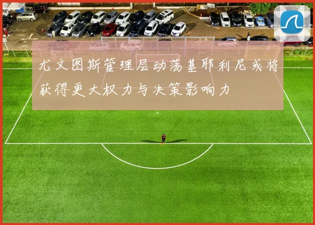 尤文图斯管理层动荡基耶利尼或将获得更大权力与决策影响力