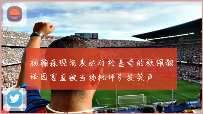 杨瀚森现场表达对约基奇的钦佩翻译因害羞被当场批评引发笑声