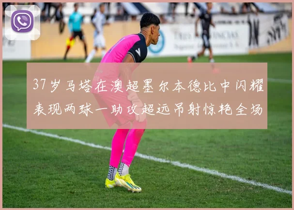 37岁马塔在澳超墨尔本德比中闪耀表现两球一助攻超远吊射惊艳全场