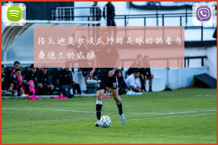 格瓦迪奥尔谈瓜帅对足球的执着与桑德兰的威胁