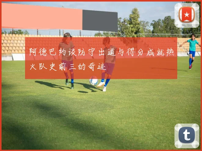 阿德巴约谈防守出道与得分成就热火队史前三的奇迹