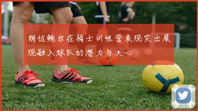 朗佐鲍尔在骑士训练营表现突出展现融入球队的潜力与决心