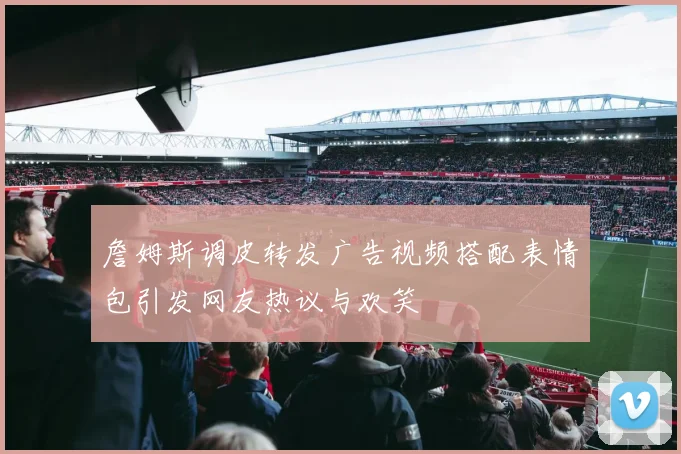 詹姆斯调皮转发广告视频搭配表情包引发网友热议与欢笑