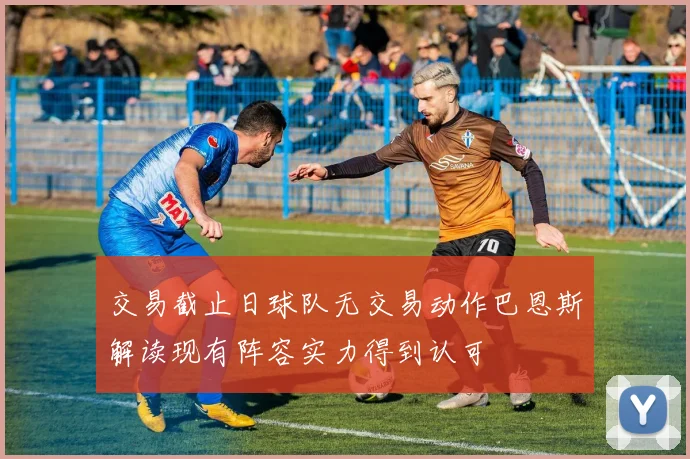 交易截止日球队无交易动作巴恩斯解读现有阵容实力得到认可