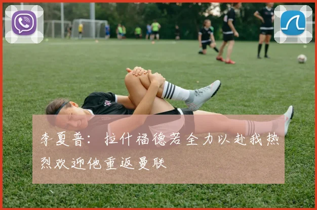 李夏普：拉什福德若全力以赴我热烈欢迎他重返曼联