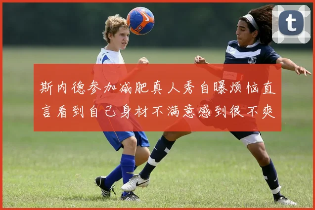斯内德参加减肥真人秀自曝烦恼直言看到自己身材不满意感到很不爽