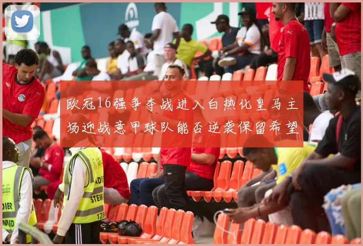 欧冠16强争夺战进入白热化皇马主场迎战意甲球队能否逆袭保留希望