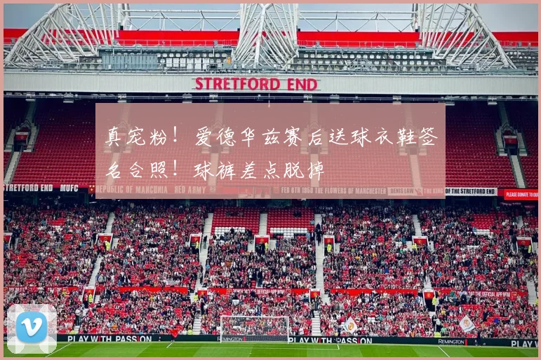 真宠粉！爱德华兹赛后送球衣鞋签名合照！球裤差点脱掉