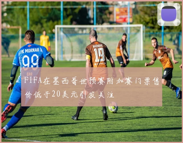 FIFA在墨西哥世预赛附加赛门票售价低于20美元引发关注