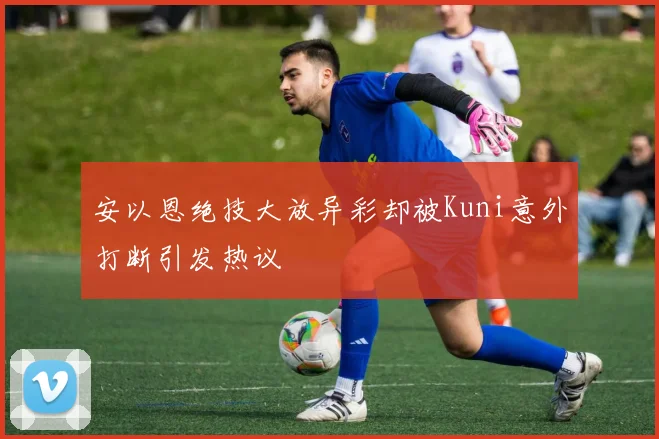 安以恩绝技大放异彩却被Kuni意外打断引发热议